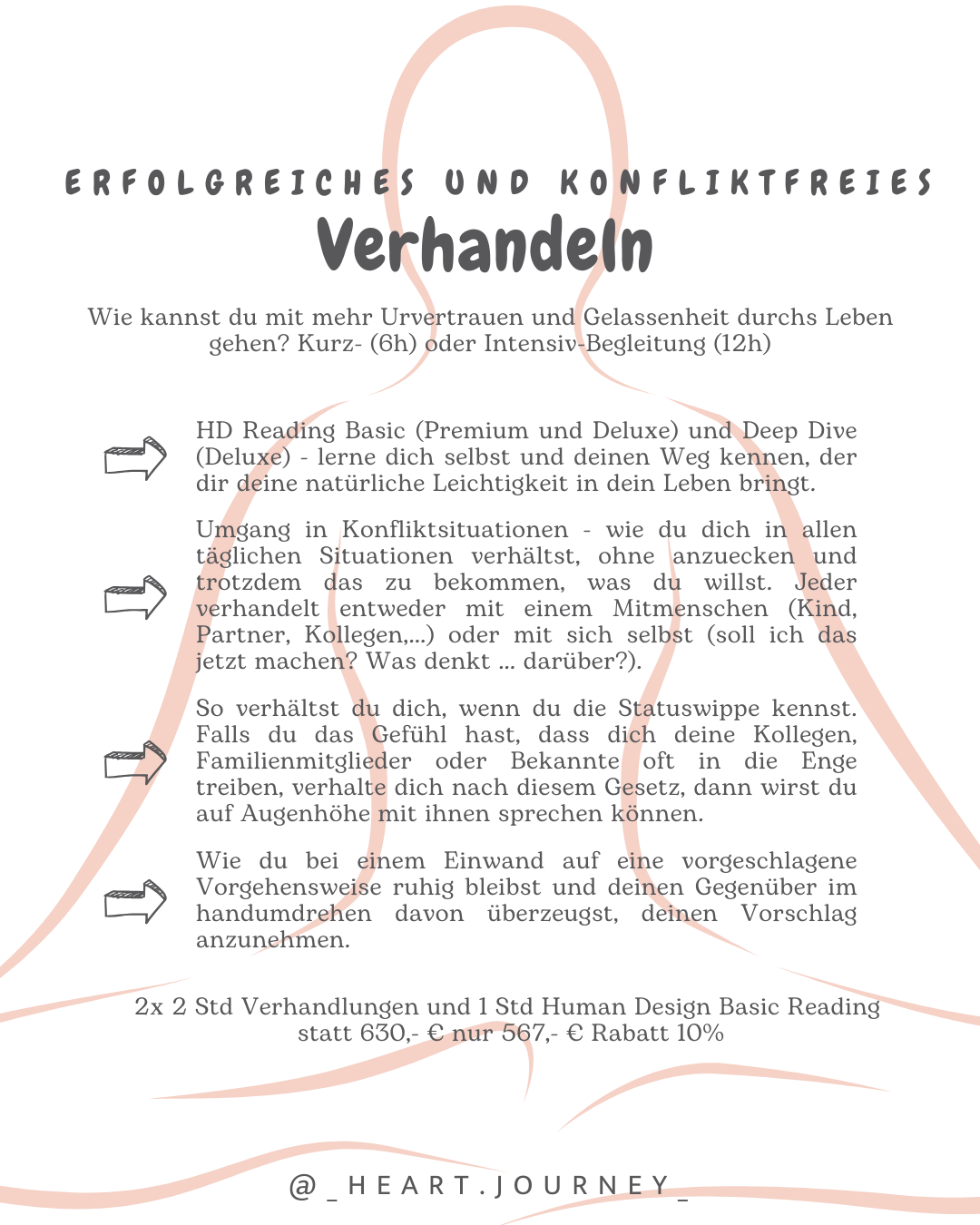Wie kannst du mit mehr Urvertrauen und Gelassenheit durchs Leben gehen? Kurz- (6h) oder Intensiv-Begleitung (12h) HD Reading Basic (Premium und Deluxe) und Deep Dive (Deluxe) - lerne dich selbst und deinen Weg kennen, der dir deine natürliche Leichtigkeit in dein Leben bringt. Umgang in Konfliktsituationen - wie du dich in allen täglichen Situationen verhältst, ohne anzuecken und trotzdem das zu bekommen, was du willst. Jeder verhandelt entweder mit einem Mitmenschen (Kind, Partner, Kollegen,…) oder mit sich selbst (soll ich das jetzt machen? Was denkt … darüber?).So verhältst du dich, wenn du die Statuswippe kennst. Falls du das Gefühl hast, dass dich deine Kollegen, Familienmitglieder oder Bekannte oft in die Enge treiben, verhalte dich nach diesem Gesetz, dann wirst du auf Augenhöhe mit ihnen sprechen können. HD Reading Basic (Premium und Deluxe) und Deep Dive (Deluxe) - lerne dich selbst und deinen Weg kennen, der dir deine natürliche Leichtigkeit in dein Leben bringt. Umgang in Konfliktsituationen - wie du dich in allen täglichen Situationen verhältst, ohne anzuecken und trotzdem das zu bekommen, was du willst. Jeder verhandelt entweder mit einem Mitmenschen (Kind, Partner, Kollegen,…) oder mit sich selbst (soll ich das jetzt machen? Was denkt … darüber?). Wie du bei einem Einwand auf eine vorgeschlagene Vorgehensweise ruhig bleibst und deinen Gegenüber im handumdrehen davon überzeugst, deinen Vorschlag anzunehmen.